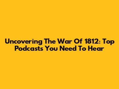 Uncovering The War Of 1812: Top Podcasts You Need To Hear