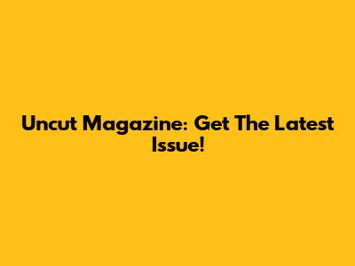 Uncut Magazine: Get The Latest Issue!
