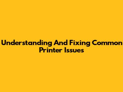 Understanding And Fixing Common Printer Issues