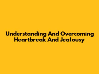 Understanding And Overcoming Heartbreak And Jealousy
