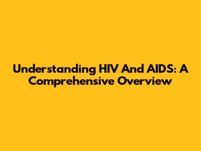 Understanding HIV And AIDS: A Comprehensive Overview
