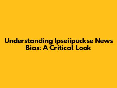 Understanding Ipseiipuckse News Bias: A Critical Look