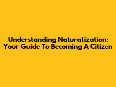 Understanding Naturalization: Your Guide To Becoming A Citizen