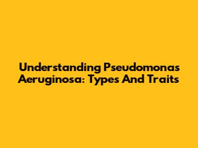 Understanding Pseudomonas Aeruginosa: Types And Traits