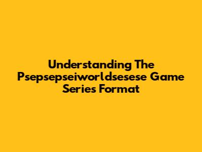 Understanding The Psepsepseiworldsesese Game Series Format