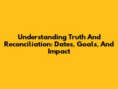 Understanding Truth And Reconciliation: Dates, Goals, And Impact