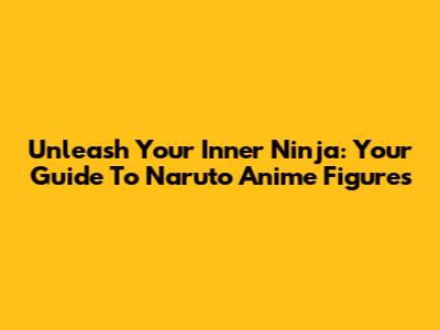 Unleash Your Inner Ninja: Your Guide To Naruto Anime Figures