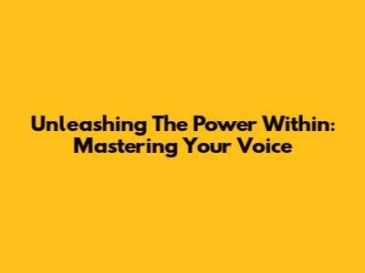 Unleashing The Power Within: Mastering Your Voice