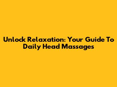 Unlock Relaxation: Your Guide To Daily Head Massages