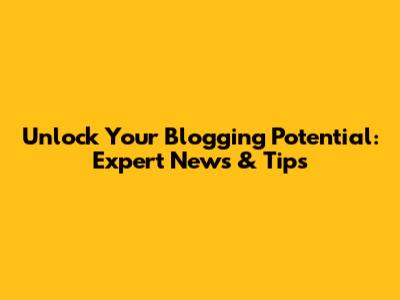 Unlock Your Blogging Potential: Expert News & Tips
