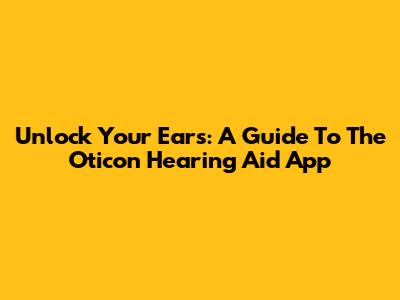 Unlock Your Ears: A Guide To The Oticon Hearing Aid App
