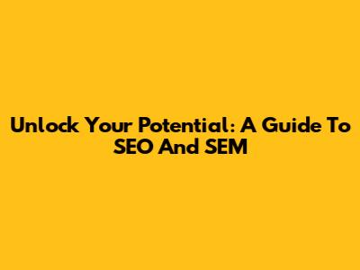 Unlock Your Potential: A Guide To SEO And SEM