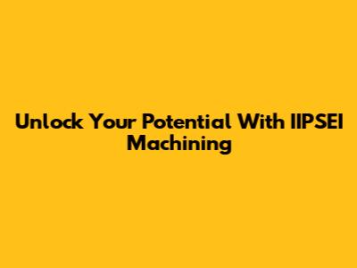 Unlock Your Potential With IIPSEI Machining