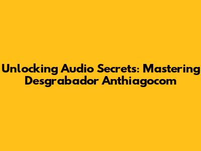 Unlocking Audio Secrets: Mastering Desgrabador Anthiagocom