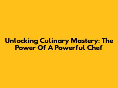 Unlocking Culinary Mastery: The Power Of A Powerful Chef