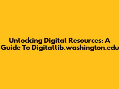 Unlocking Digital Resources: A Guide To Digitallib.washington.edu