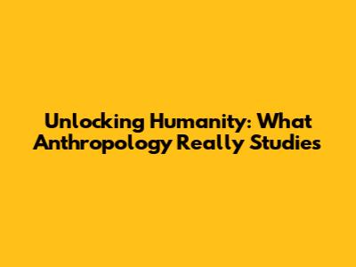 Unlocking Humanity: What Anthropology Really Studies