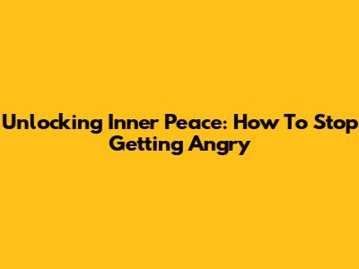 Unlocking Inner Peace: How To Stop Getting Angry