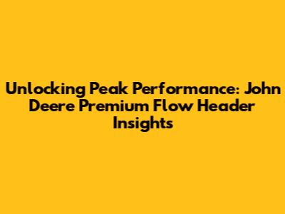 Unlocking Peak Performance: John Deere Premium Flow Header Insights