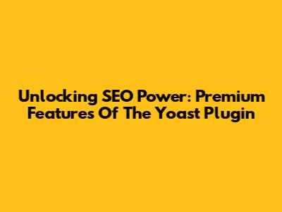 Unlocking SEO Power: Premium Features Of The Yoast Plugin