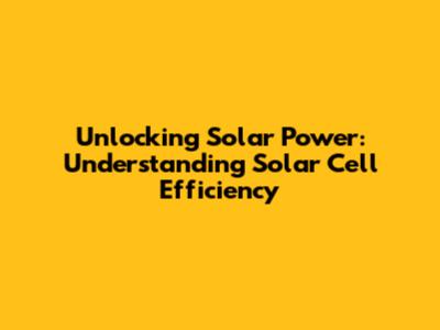 Unlocking Solar Power: Understanding Solar Cell Efficiency