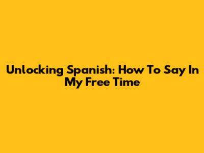 Unlocking Spanish: How To Say 'In My Free Time'
