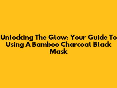 Unlocking The Glow: Your Guide To Using A Bamboo Charcoal Black Mask