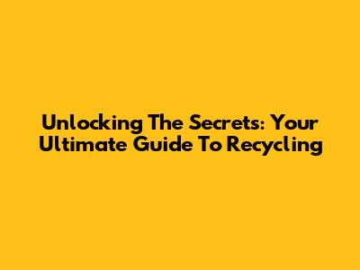 Unlocking The Secrets: Your Ultimate Guide To Recycling