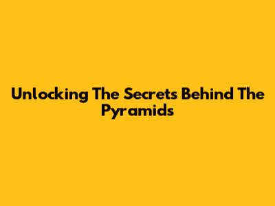 Unlocking The Secrets Behind The Pyramids