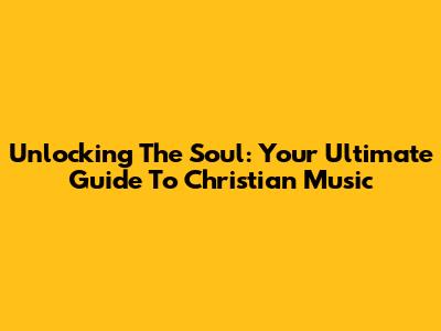 Unlocking The Soul: Your Ultimate Guide To Christian Music