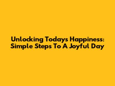 Unlocking Today's Happiness: Simple Steps To A Joyful Day