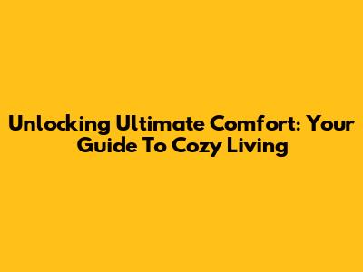 Unlocking Ultimate Comfort: Your Guide To Cozy Living