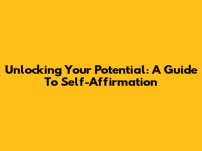 Unlocking Your Potential: A Guide To Self-Affirmation