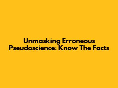 Unmasking Erroneous Pseudoscience: Know The Facts