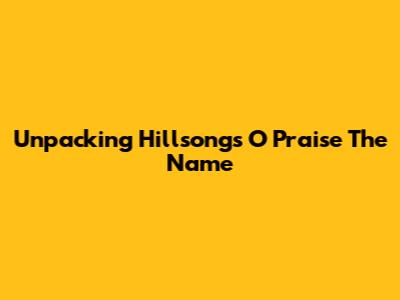 Unpacking Hillsong's 'O Praise The Name'