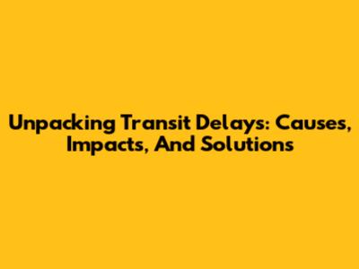 Unpacking Transit Delays: Causes, Impacts, And Solutions