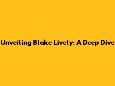 Unveiling Blake Lively: A Deep Dive