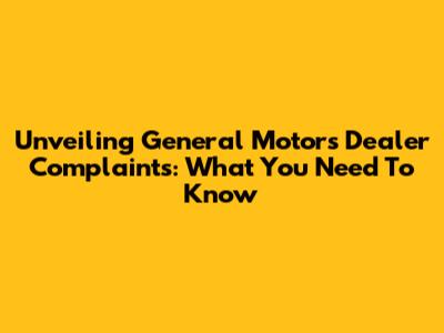 Unveiling General Motors Dealer Complaints: What You Need To Know