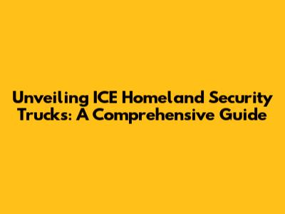 Unveiling ICE Homeland Security Trucks: A Comprehensive Guide