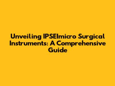 Unveiling IPSEImicro Surgical Instruments: A Comprehensive Guide