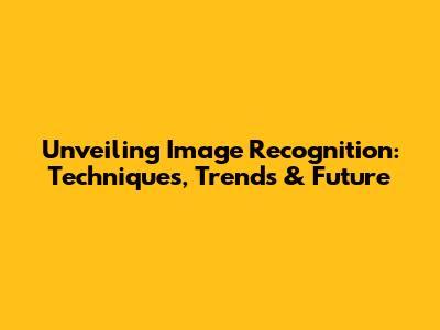 Unveiling Image Recognition: Techniques, Trends & Future