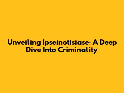 Unveiling Ipseinotisiase: A Deep Dive Into Criminality