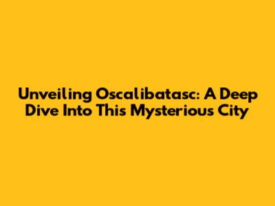 Unveiling Oscalibatasc: A Deep Dive Into This Mysterious City