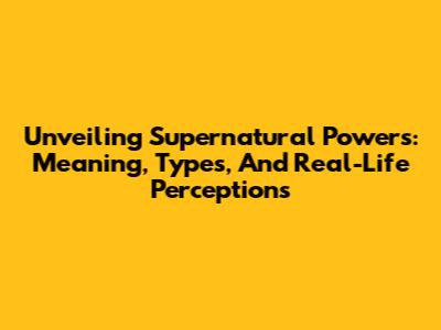 Unveiling Supernatural Powers: Meaning, Types, And Real-Life Perceptions