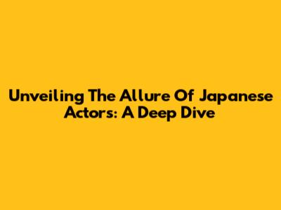 Unveiling The Allure Of Japanese Actors: A Deep Dive