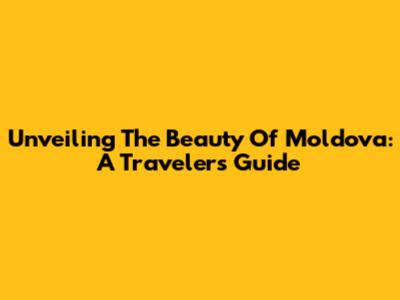 Unveiling The Beauty Of Moldova: A Traveler's Guide