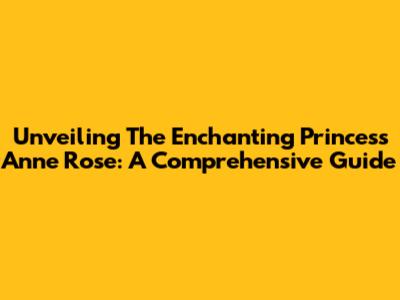 Unveiling The Enchanting Princess Anne Rose: A Comprehensive Guide