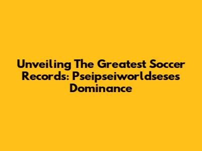 Unveiling The Greatest Soccer Records: Pseipseiworldsese's Dominance