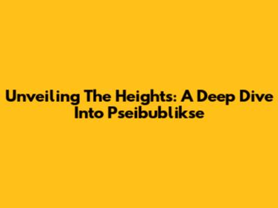 Unveiling The Heights: A Deep Dive Into Pseibublikse
