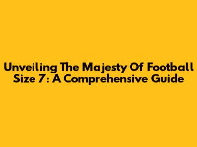 Unveiling The Majesty Of Football Size 7: A Comprehensive Guide